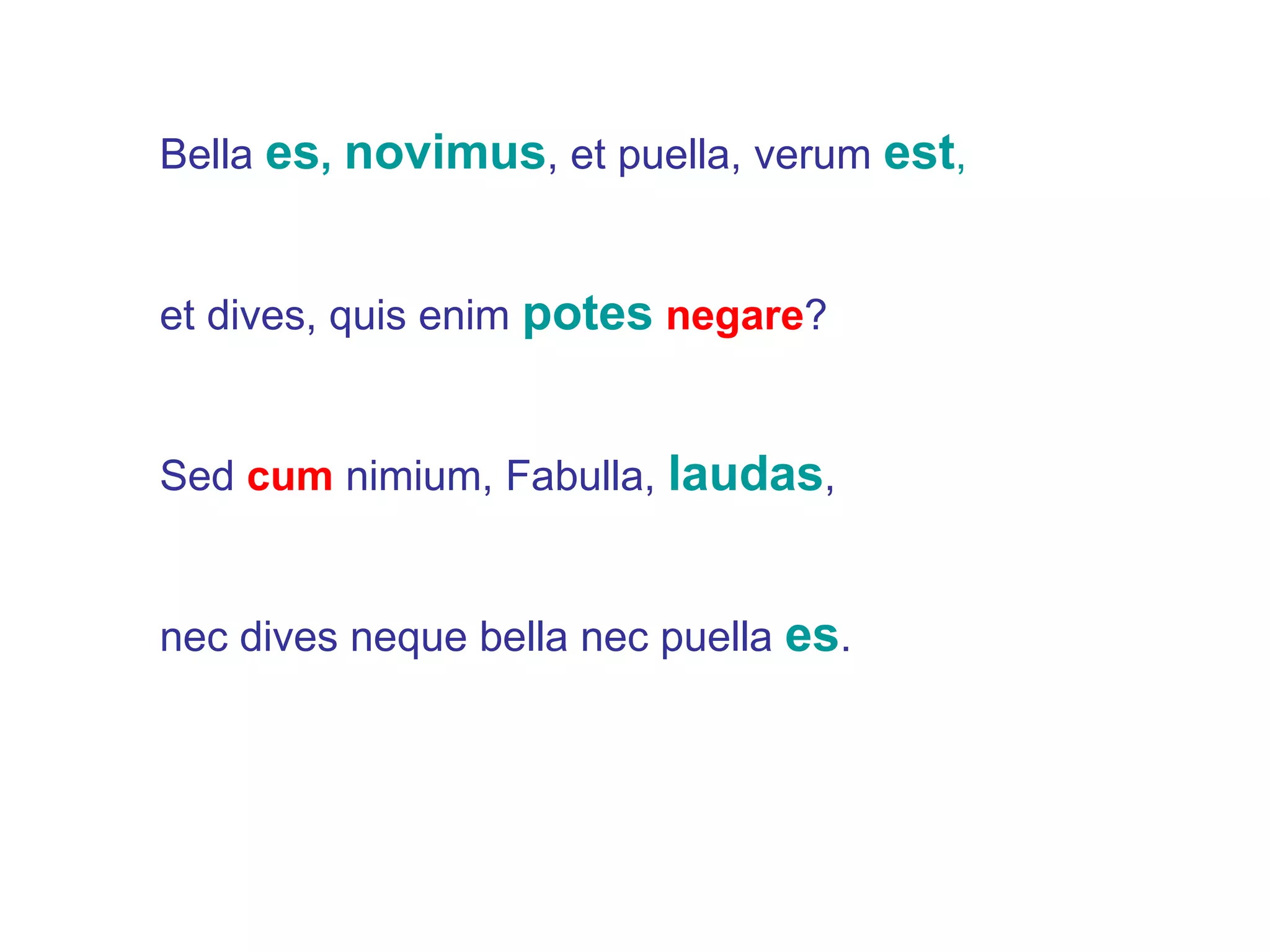 Bella  es ,  novimus , et puella, verum  est , et dives, quis enim  potes   negare ? Sed  cum  nimium, Fabulla,  laudas , nec dives neque bella nec puella  es . 