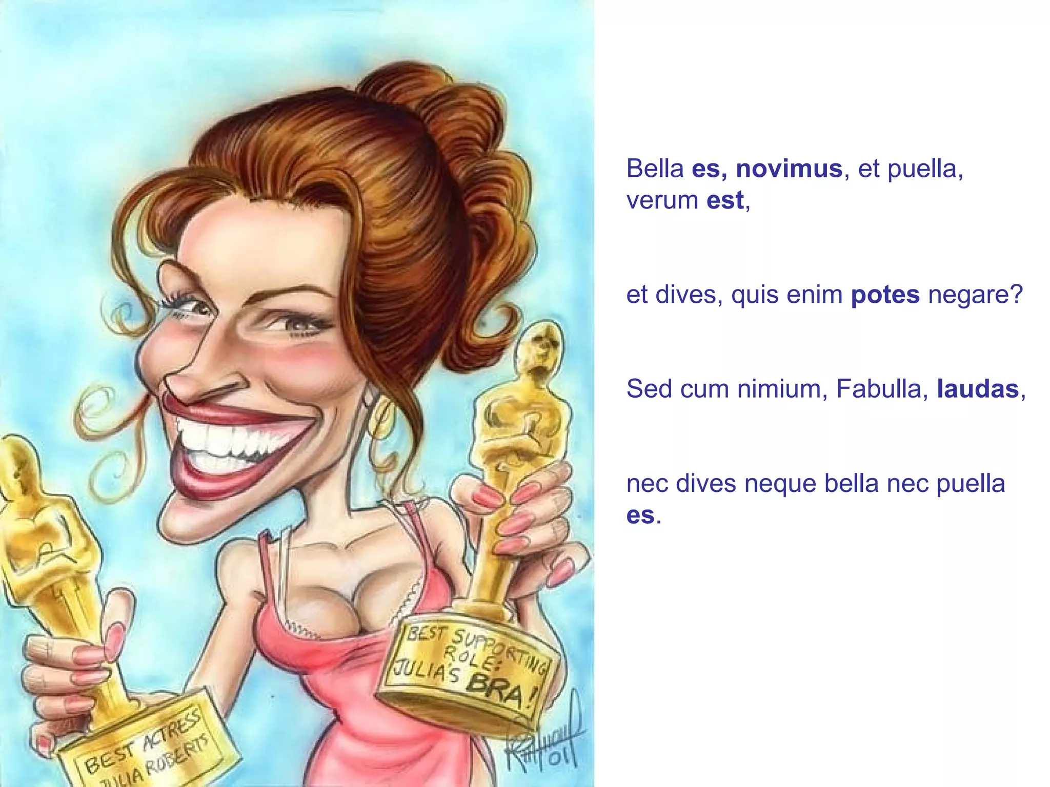 Bella  es, novimus , et puella, verum  est , et dives, quis enim  potes  negare? Sed cum nimium, Fabulla,  laudas , nec dives neque bella nec puella  es . 