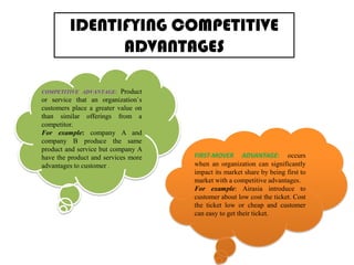 IDENTIFYING COMPETITIVE
ADVANTAGES
Product
or service that an organization`s
customers place a greater value on
than similar offerings from a
competitor.
For example: company A and
company B produce the same
product and service but company A
have the product and services more
advantages to customer .
COMPETITIVE ADVANTAGE:

FIRST-MOVER ADVANTAGE: occurs
when an organization can significantly
impact its market share by being first to
market with a competitive advantages.
For example: Airasia introduce to
customer about low cost the ticket. Cost
the ticket low or cheap and customer
can easy to get their ticket.

 