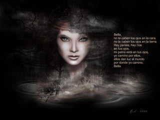 Bella, no te caben los ojos en la cara,  no te caben los ojos en la tierra.  Hay países, hay ríos  en tus ojos,  mi patria está en tus ojos,  yo camino por ellos,  ellos dan luz al mundo por donde yo camino, Bella. 