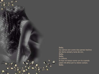 Bella, tus senos son como dos panes hechos de tierra cereal y luna de oro, Bella. Bella, tu cintura la hizo mi brazo como un río cuando  pasó mil años por tu dulce cuerpo, Bella. 