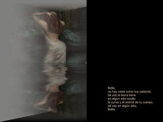 Bella, no hay nada como tus caderas,  tal vez la tierra tiene  en algún sitio oculto la curva y el aroma de tu cuerpo,  tal vez en algún sitio, Bella. 