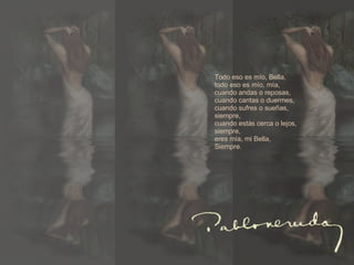 todo eso es mío, bella,  todo eso es mío, mía, cuando andas o reposas,  cuando cantas o duermes,  cuando sufres o sueñas, siempre,  cuando estás cerca o lejos, siempre,  eres mía, mi bella, siempre.  Todo eso es mío, Bella, todo eso es mío, mía, cuando andas o reposas, cuando cantas o duermes, cuando sufres o sueñas, siempre, cuando estás cerca o lejos, siempre, eres mía, mi Bella, Siempre. 