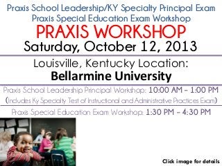 Praxis School Leadership/KY Specialty Principal Exam
Click image for details
Louisville, Kentucky Location:
Bellarmine University
Praxis School Leadership Principal Workshop: 10:00 AM – 1:00 PM
(Includes Ky Specialty Test of Instructional and Administrative Practices Exam)
Saturday, October 12, 2013
Praxis Special Education Exam Workshop
PRAXIS WORKSHOP
Praxis Special Education Exam Workshop: 1:30 PM – 4:30 PM
 