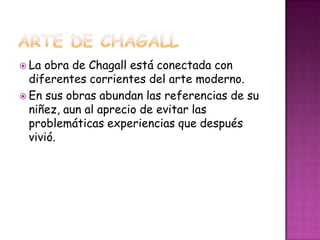  La obra de Chagall está conectada con
  diferentes corrientes del arte moderno.
 En sus obras abundan las referencias de su
  niñez, aun al aprecio de evitar las
  problemáticas experiencias que después
  vivió.
 