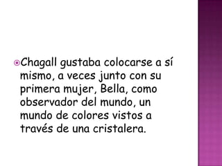 Chagall gustaba colocarse a sí
 mismo, a veces junto con su
 primera mujer, Bella, como
 observador del mundo, un
 mundo de colores vistos a
 través de una cristalera.
 