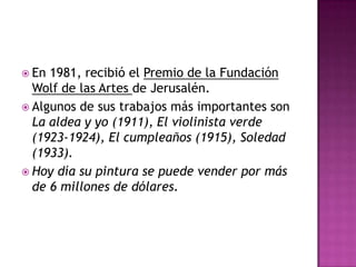  En 1981, recibió el Premio de la Fundación
  Wolf de las Artes de Jerusalén.
 Algunos de sus trabajos más importantes son
  La aldea y yo (1911), El violinista verde
  (1923-1924), El cumpleaños (1915), Soledad
  (1933).
 Hoy día su pintura se puede vender por más
  de 6 millones de dólares.
 