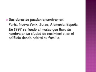  Susobras se pueden encontrar en:
 París, Nueva York, Suiza, Alemania, España.
 En 1997 se fundó el museo que lleva su
 nombre en su ciudad de nacimiento, en el
 edificio donde habitó su familia.
 