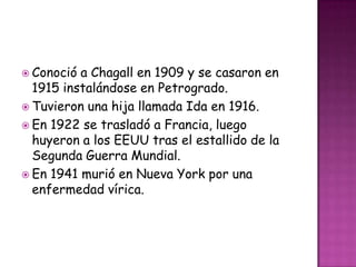  Conoció a Chagall en 1909 y se casaron en
  1915 instalándose en Petrogrado.
 Tuvieron una hija llamada Ida en 1916.
 En 1922 se trasladó a Francia, luego
  huyeron a los EEUU tras el estallido de la
  Segunda Guerra Mundial.
 En 1941 murió en Nueva York por una
  enfermedad vírica.
 