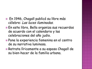   En 1946, Chagall publicó su libre más
  célebre: Las luces iluminadas.
 En este libro, Bella organiza sus recuerdos
  de acuerdo con el calendario y las
  celebraciones del año judio.
 Pone la experiencia femenina en el centro
  de su narrativa luminosa.
 Retrata líricamente a su esposo Chagall de
  su bien-hacer de la familia urbana.
 