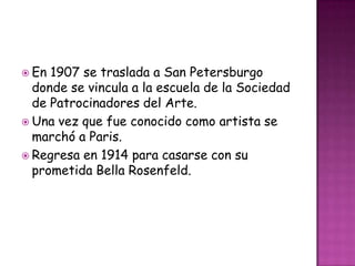  En 1907 se traslada a San Petersburgo
  donde se vincula a la escuela de la Sociedad
  de Patrocinadores del Arte.
 Una vez que fue conocido como artista se
  marchó a Paris.
 Regresa en 1914 para casarse con su
  prometida Bella Rosenfeld.
 