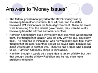 Answers to “Money Issues” The federal government payed for the Revolutionary war by borrowing from other countries, U.S. citizens, and the states borrowed $21 million from the federal government.  Since the states were borrowing from the federal government, they were basically borrowing from the citizens and other countries. Hamilton had to figure out a way to pay back everyone we borrowed from.  He thought that taxation was the only way the U.S. could pay back.  He also had to think about who he would pay back first, many thought that the other countries should be payed back, because we didn’t want to get in another war.  Then we had France who backed us up.  Hamilton had many things to think about. Hamilton thought it would be a good idea to tax on Whisky, but then that brought out the Whisky Rebellion and he had even more problems to handle. 