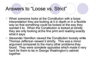 Answers to “Loose vs. Strict” When someone looks at the Constitution with a loose interpretation they are looking at it in depth or in a flexible way so that something could be looked at the way they wanted it to.  When the Constitution is looked at strictly they are only looking at the fine print and reading exactly what it says. Alexander Hamilton viewed the Constitution loosely while Thomas Jefferson viewed it strictly.  This was a minor argument compared to the many other problems they faced.  They were complete opposites which made it very hard for them to be in George Washington’s cabinet together. 