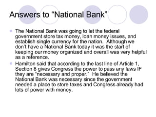 Answers to “National Bank” The National Bank was going to let the federal government store tax money, loan money issues, and establish single currency for the nation.  Although we don’t have a National Bank today it was the start of keeping our money organized and overall was very helpful as a reference. Hamilton said that according to the last line of Article 1, Section 8 gives Congress the power to pass any laws IF they are “necessary and proper.”  He believed the National Bank was necessary since the government needed a place to store taxes and Congress already had lots of power with money. 