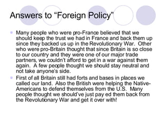 Answers to “Foreign Policy” Many people who were pro-France believed that we should keep the trust we had in France and back them up since they backed us up in the Revolutionary War.  Other who were pro-Britain thought that since Britain is so close to our country and they were one of our major trade partners, we couldn’t afford to get in a war against them again.  A few people thought we should stay neutral and not take anyone’s side. First of all Britain still had forts and bases in places we called our land.  Also the British were helping the Native-Americans to defend themselves from the U.S.  Many people thought we should’ve just pay ed them back from the Revolutionary War and get it over with! 