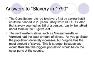 Answers to “Slavery in 1790” The Constitution referred to slavery first by saying that it could be banned in 20 years.  (Key word COULD!)  Also that slavery counted as 3/5 of a person.  Lastly the talked about them in the Fugitive Act. The northeastern states such as Massachusetts or Vermont had the least amount of slaves.  As you go South the population definitely increases, but Virginia has the most amount of slaves.  This is strange, because you would think that the biggest population would be on the outer parts of the country. 