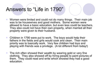 Answers to “Life in 1790” Women were limited and could not do many things.  Their main job was to be housewives and good mothers.  Some women were allowed to have a basic education, but even less could be teachers.  They also could not have their own property, when married all their property were given to their husband. Children in 1790 were put to work.  The boys would help their fathers in the fields and girls would cook and clean.  Their main priority was to basically work.  Very few children had toys and playing with friends was a privilege.  (A lot different from today!) The rich often showed their wealth by wearing gold or very fine clothing.  They also showed off by hiring people to paint pictures of them.  They could read and write which showed they had a good education. 