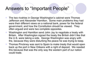Answers to “Important People” The two rivalries in George Washington’s cabinet were Thomas Jefferson and Alexander Hamilton.  Some main problems they had were their different views on a national bank, power for the federal government, and how the Constitution should be viewed.  They often argued and were two complete opposites. Washington and Hamilton send John Jay to negotiate a treaty with Britain.  After Washington signed the treaty the British didn’t like that the U.S. were taking a side.  George Washington was angry with the, because they were disturbing the peace he was trying to keep. Thomas Pinckney was sent to Spain to make treaty that would open back up the port in New Orleans with a right of deposit.  We needed this because that was the only way the western part of our nation could trade. 