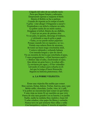 Colgado del rabo de un caballo rucio
Para que llegase limpio y sabrosón.
Empezando apenas a cuajarse el hielo
Simón el Bobito se fue a patinar,
Cuando de repente se le rompe el suelo
Y grita: «¡me ahogo! ¡Vénganme a sacar!»
Trepándose a un árbol a robarse un nido,
La pobre casita de un mirlo cantor...
Desgájase el árbol, Simón da un chillido,
Y cayó en un pozo de pésimo olor.
Ve un pato, le apunta, descarga el trabuco,
y volviendo a casa le grita a papá
«Taita, yo no puedo matar pajaruco
Porque cuando tiro se espanta y se va».
Viendo una salsera llena de mostaza,
Se tomó un buen trago creyéndola miel,
Y estuvo rabiando y echando babaza
Con tamaña lengua y ojos de clavel.
Vio un montón de tierra que estorbaba el paso,
Y unos preguntaban: «¿Qué haremos aquí?»
«-¡Bobos! dijo el niño, resolviendo el caso;
Que abran un gran hoyo y la echen allí».
Lo enviaron por agua, y él fue volandito
Llevando el cedazo para echarla en él:
Así que la traiga el buen Simoncito
Seguirá su historia pintoresca y fiel.
2. LA POBRE VIEJECITA
Érase una viejecita Sin nadita que comer
Sino carnes, frutas, dulces, Tortas, huevos, pan y pez
Bebía caldo, chocolate, Leche, vino, té y café,
Y la pobre no encontraba Qué comer ni qué beber.
Y esta vieja no tenía Ni un ranchito en que vivir
Fuera de una casa grande Con su huerta y su jardín
Nadie, nadie la cuidaba Sino Andrés y Juan Gil
Y ocho criados y dos pajes De librea y corbatín
Nunca tuvo en qué sentarse Sino sillas y sofás
Con banquitos y cojines Y resorte al espaldar
 