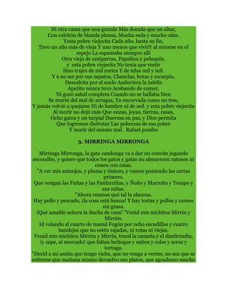 Ni otra cama que una grande Más dorada que un altar,
Con colchón de blanda pluma, Mucha seda y mucho olán.
Yesta pobre viejecita Cada año, hasta su fin,
Tuvo un año más de vieja Y uno menos que vivirY al mirarse en el
espejo La espantaba siempre allí
Otra vieja de antiparras, Papalina y peluquín.
y esta pobre viejecita No tenía que vestir
Sino trajes de mil cortes Y de telas mil y mil.
Y a no ser por sus zapatos, Chanclas, botas y escarpín,
Descalcita por el suelo Anduviera la infeliz
Apetito nunca tuvo Acabando de comer,
Ni gozó salud completa Cuando no se hallaba bien
Se murió del mal de arrugas, Ya encorvada como un tres,
Y jamás volvió a quejarse Ni de hambre ni de sed. y esta pobre viejecita
Al morir no dejó más Que onzas, joyas, tierras, casas,
Ocho gatos y un turpial Duerma en paz, y Dios permita
Que logremos disfrutar Las pobrezas de esa pobre
Y morir del mismo mal. Rafael pombo
3. MIRRINGA MIRRONGA
Mirringa Mirronga, la gata candonga va a dar un convite jugando
escondite, y quiere que todos los gatos y gatas no almuercen ratones ni
cenen con ratas.
"A ver mis anteojos, y pluma y tintero, y vamos poniendo las cartas
primero.
Que vengan las Fuñas y las Fanfarriñas, y Ñoño y Marroño y Tompo y
sus niñas.
"Ahora veamos qué tal la alacena.
Hay pollo y pescado, ¡la cosa está buena! Y hay tortas y pollos y carnes
sin grasa.
¡Qué amable señora la dueña de casa! "Venid mis michitos Mirrín y
Mirrón.
Id volando al cuarto de mamá Fogón por ocho escudillas y cuatro
bandejas que no estén rajadas, ni rotas ni viejas.
Venid mis michitos Mirrón y Mirrín, traed la canasta y el dindirindín,
¡y zape, al mercado! que faltan lechugas y nabos y coles y arroz y
tortuga.
"Decid a mi amita que tengo visita, que no venga a verme, no sea que se
enferme que mañana mismo devuelvo sus platos, que agradezco mucho
 