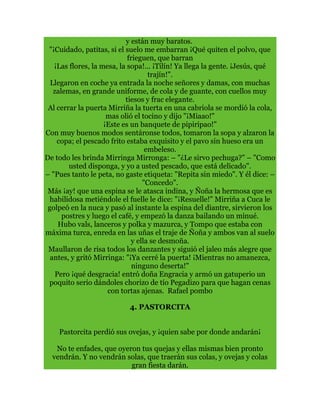 y están muy baratos.
"¡Cuidado, patitas, si el suelo me embarran ¡Qué quiten el polvo, que
frieguen, que barran
¡Las flores, la mesa, la sopa!... ¡Tilín! Ya llega la gente. ¡Jesús, qué
trajín!".
Llegaron en coche ya entrada la noche señores y damas, con muchas
zalemas, en grande uniforme, de cola y de guante, con cuellos muy
tiesos y frac elegante.
Al cerrar la puerta Mirriña la tuerta en una cabriola se mordió la cola,
mas olió el tocino y dijo "¡Miaao!"
¡Este es un banquete de pipiripao!"
Con muy buenos modos sentáronse todos, tomaron la sopa y alzaron la
copa; el pescado frito estaba exquisito y el pavo sin hueso era un
embeleso.
De todo les brinda Mirringa Mirronga: – "¿Le sirvo pechuga?" – "Como
usted disponga, y yo a usted pescado, que está delicado".
– "Pues tanto le peta, no gaste etiqueta: "Repita sin miedo". Y él dice: –
"Concedo".
Más ¡ay! que una espina se le atasca indina, y Ñoña la hermosa que es
habilidosa metiéndole el fuelle le dice: "¡Resuelle!" Mirriña a Cuca le
golpeó en la nuca y pasó al instante la espina del diantre, sirvieron los
postres y luego el café, y empezó la danza bailando un minué.
Hubo vals, lanceros y polka y mazurca, y Tompo que estaba con
máxima turca, enreda en las uñas el traje de Ñoña y ambos van al suelo
y ella se desmoña.
Maullaron de risa todos los danzantes y siguió el jaleo más alegre que
antes, y gritó Mirringa: "¡Ya cerré la puerta! ¡Mientras no amanezca,
ninguno deserta!"
Pero ¡qué desgracia! entró doña Engracia y armó un gatuperio un
poquito serio dándoles chorizo de tío Pegadizo para que hagan cenas
con tortas ajenas. Rafael pombo
4. PASTORCITA
Pastorcita perdió sus ovejas, y ¡quien sabe por donde andarán¡
No te enfades, que oyeron tus quejas y ellas mismas bien pronto
vendrán. Y no vendrán solas, que traerán sus colas, y ovejas y colas
gran fiesta darán.
 