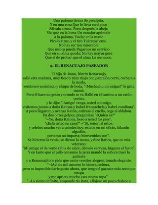 Una paloma tierna Se precipita,
Y en una rosa Que le lleva en el pico
Sálvala airosa. Poco después la abeja
Vio que en la loma Un cazador apúntale
A la paloma. Vuela: en la mano
Pícalo atroz, y el tiro Tuércese vano.
No hay ser tan miserable
Que nunca pueda Pagarnos un servicio
Que en su alma queda; No hay mayor goce
Que el de probar que el alma Lo reconoce.
9. EL RENACUAJO PASEADOR
El hijo de Rana, Rinrín Renacuajo,
salió esta mañana, muy tieso y muy majo con pantalón corto, corbata a
la moda,
sombrero encintado y chupa de boda. "¡Muchacho, no salgas!" le grita
mamá.
Pero él hace un gesto y orondo se va.Halló en el camino a un ratón
vecino,
y le dijo: "¡Amigo! venga, usted conmigo,
visitemos juntos a doña Ratona y habrá francachela y habrá comilona".
A poco llegaron, y avanza Ratón, estírase el cuello, coge el aldabón.
Da dos o tres golpes, preguntan: "¿Quién es?"
"–Yo, doña Ratona, beso a usted los pies".
"¿Está usted en casa?" –"Sí, señor, sí estoy:
y celebro mucho ver a ustedes hoy; estaba en mi oficio, hilando
algodón,
pero eso no importa; bienvenidos son".
Se hicieron la venia, se dieron la mano, y dice Ratico, que es más
veterano:
"Mi amigo el de verde rabia de calor, démele cerveza, hágame el favor".
Y en tanto que el pillo consume la jarra mandó la señora traer la
guitarra
y a Renacuajito le pide que cante versitos alegres, tonada elegante.
"–¡Ay! de mil amores lo hiciera, señora,
pero es imposible darle gusto ahora, que tengo el gaznate más seco que
estopa
y me aprieta mucho esta nueva ropa".
"–Lo siento infinito, responde tía Rata, aflójese un poco chaleco y
 