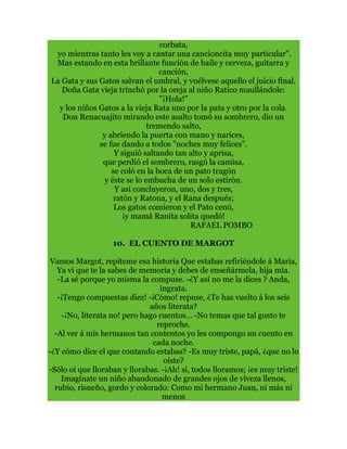 corbata,
yo mientras tanto les voy a cantar una cancioncita muy particular".
Mas estando en esta brillante función de baile y cerveza, guitarra y
canción,
La Gata y sus Gatos salvan el umbral, y vuélvese aquello el juicio final.
Doña Gata vieja trinchó por la oreja al niño Ratico maullándole:
"¡Hola!"
y los niños Gatos a la vieja Rata uno por la pata y otro por la cola.
Don Renacuajito mirando este asalto tomó su sombrero, dio un
tremendo salto,
y abriendo la puerta con mano y narices,
se fue dando a todos "noches muy felices".
Y siguió saltando tan alto y aprisa,
que perdió el sombrero, rasgó la camisa,
se coló en la boca de un pato tragón
y éste se lo embucha de un solo estirón.
Y así concluyeron, uno, dos y tres,
ratón y Ratona, y el Rana después;
Los gatos comieron y el Pato cenó,
¡y mamá Ranita solita quedó!
RAFAEL POMBO
10. EL CUENTO DE MARGOT
Vamos Margot, repíteme esa historia Que estabas refiriéndole á María,
Ya vi que te la sabes de memoria y debes de enseñármela, hija mía.
-La sé porque yo misma la compuse. -¿Y así no me la dices ? Anda,
ingrata.
-¡Tengo compuestas diez! -¡Cómo! repuse, ¿Te has vuelto á los seis
años literata?
-¡No, literata no! pero hago cuentos… -No temas que tal gusto te
reproche.
-Al ver á mis hermanos tan contentos yo les compongo un cuento en
cada noche.
-¿Y cómo dice el que contando estabas? -Es muy triste, papá, ¿que no lo
oíste?
-Sólo oí que lloraban y llorabas. -¡Ah! si, todos lloramos; ¡es muy triste!
Imagínate un niño abandonado de grandes ojos de viveza llenos,
rubio, risueño, gordo y colorado: Como mi hermano Juan, ni más ni
menos
 