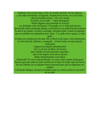 Figúrate una noche larga y fría, de muda soledad, sin luz alguna,
y ese niño muriendo, en agonía, encima de la acera, no en la cuna.
-¿En las heladas losas ? -Si, en la acera,
Es decir, en la calle… -¡Qué amargura!
-Hubo alguien que pasando lo creyera
un olvidado cesto de basura. Yo pasaba, lo vi, bajé mis brazos
Queriendo darle maternal abrigo y envuelto en un pañal hecho pedazos
lo alcé á mi pecho y lo llevé conmigo. Lloraba tanto y tanto el angelito
que ya estaban sus párpados muy rojos.. Y a cada nueva queja, a cada
grito
el alma me sacaba por los ojos. Me lo llevé á mi cama: entre plumones
Lo hice dormir caliente y sosegado… ¡Cómo hubo en este mundo
corazones
Capaces de dejarlo abandonado!
¡Ay! yo sé por mi libro de lectura
que estudio en mis mayores regocijos,
que ni los tigres en la selva oscura
dejan abandonados a sus hijos.
¡Pobrecito! Yo sé su mal profundo, Le curo como madre toda pena:
Parece que este niño en este mundo no es hijo de mujer sino de hiena.
De mi colchón en el caliente hueco duerme para que en lágrimas no
estalle;
y llorando Margot, mostró el muñeco que en cierta noche se encontró
en la calle.
 