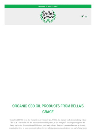 Welcome to Bella's Grace.

0
ORGANIC CBD OIL PRODUCTS FROM BELLA'S
GRACE
Cannabis CBD Oil is on the rise and on everyone’s lips. Within the human body, is something called
the ECS. This stands for the “endocannabinoid system”, it has receptors running throughout the
body and brain. The addition of CBD into your body, allows these receptors to become activated,
enabling the true bi-way communications between body systems meaning now we are helping more
 