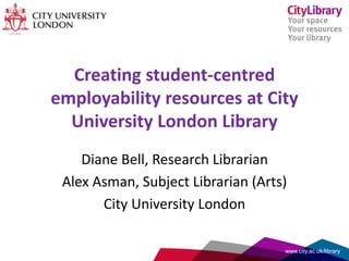 Creating student-centred
employability resources at City
University London Library
Diane Bell, Research Librarian
Alex Asman, Subject Librarian (Arts)
City University London
www.city.ac.uk/library
 