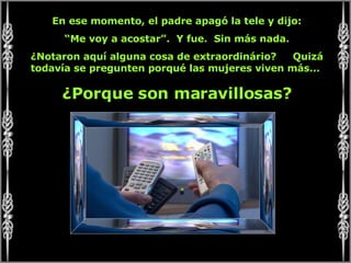 En ese momento, el padre apagó la tele y dijo: “ Me voy a acostar”.  Y fue.  Sin más nada. ¿Notaron aquí alguna cosa de extraordinário?  Quizá todavía se pregunten porqué las mujeres viven más...  ¿Porque son maravillosas? 