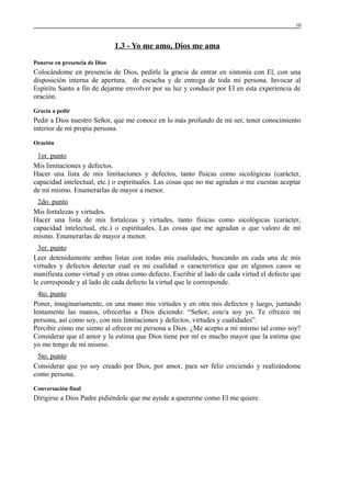 10

1.3 - Yo me amo, Dios me ama
Ponerse en presencia de Dios

Colocándome en presencia de Dios, pedirle la gracia de entrar en sintonía con El, con una
disposición interna de apertura, de escucha y de entrega de toda mi persona. Invocar al
Espíritu Santo a fin de dejarme envolver por su luz y conducir por El en esta experiencia de
oración.
Gracia a pedir

Pedir a Dios nuestro Señor, que me conoce en lo más profundo de mi ser, tener conocimiento
interior de mi propia persona.
Oración

1er. punto
Mis limitaciones y defectos.
Hacer una lista de mis limitaciones y defectos, tanto físicas como sicológicas (carácter,
capacidad intelectual, etc.) o espirituales. Las cosas que no me agradan o me cuestan aceptar
de mí mismo. Enumerarlas de mayor a menor.
2do. punto
Mis fortalezas y virtudes.
Hacer una lista de mis fortalezas y virtudes, tanto físicas como sicológicas (carácter,
capacidad intelectual, etc.) o espirituales. Las cosas que me agradan o que valoro de mí
mismo. Enumerarlas de mayor a menor.
3er. punto
Leer detenidamente ambas listas con todas mis cualidades, buscando en cada una de mis
virtudes y defectos detectar cual es mi cualidad o característica que en algunos casos se
manifiesta como virtud y en otras como defecto. Escribir al lado de cada virtud el defecto que
le corresponde y al lado de cada defecto la virtud que le corresponde.
4to. punto
Poner, imaginariamente, en una mano mis virtudes y en otra mis defectos y luego, juntando
lentamente las manos, ofrecerlas a Dios diciendo: “Señor, este/a soy yo. Te ofrezco mi
persona, así como soy, con mis limitaciones y defectos, virtudes y cualidades”.
Percibir cómo me siento al ofrecer mi persona a Dios. ¿Me acepto a mí mismo tal como soy?
Considerar que el amor y la estima que Dios tiene por mí es mucho mayor que la estima que
yo me tengo de mí mismo.
5to. punto
Considerar que yo soy creado por Dios, por amor, para ser feliz creciendo y realizándome
como persona.
Conversación final

Dirigirse a Dios Padre pidiéndole que me ayude a quererme como El me quiere.

 