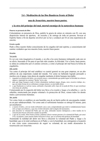 100

3.4 - Meditación de las Dos Banderas frente al Dolor
una de Jesucristo, nuestro buen pastor,
y la otra del príncipe del mal, mortal enemigo de la naturaleza humana
Ponerse en presencia de Dios

Colocándome en presencia de Dios, pedirle la gracia de entrar en sintonía con El, con una
disposición interna de apertura, de escucha y de entrega de toda mi persona. Invocar al
Espíritu Santo a fin de dejarme envolver por su luz y conducir por El en esta experiencia de
oración.
Gracia a pedir

Pedir a Dios nuestro Señor conocimiento de los engaños del mal espíritu; y conocimiento del
camino verdadero que nos muestra Jesús, nuestro buen pastor.
Oración
1er punto

Es ver con vista imaginativa el mundo, y en ella a los seres humanos trabajando cada uno en
su oficio, buscando el fin para el que han sido creados, la felicidad. Ver a Jesús, buen pastor,
se afana en conducirles por el camino correcto; y como el príncipe del mal busca la forma de
engañarlos.
2do. punto

Ver como el príncipe del mal establece su cuartel general en una gran empresa, en un alto
edificio de una importante ciudad del mundo. Ver como no habiendo logrado persuadir a
muchos con el apego, trata ahora de engañar mediante el dolor humano inevitable:
1. negando la existencia del dolor, con extremo temor; o pretendiendo que podrá lograr la felicidad sin esfuerzo
alguno y siguiendo los caminos "fáciles" de la vida;
2. para que luego busquen evadir el dolor alienándose mediante juegos, drogas, sexo, excesivo trabajo, etc.;
que son todas formas de no enfrentarse consigo mismo y su inevitable dolor;
3. y que finalmente se vuelvan vacías, sufriendo y haciendo sufrir, lejos de la ayuda de Dios; lo que constituye
otra forma de soberbia.

Comenzando por la negación del dolor nos lleva a la evasión y luego a la soberbia; y con la
soberbia, renunciando por propia voluntad a la protección de Dios, vienen todos los demás
males y perversiones humanas.
3er. punto

Ver como Jesús se establece en una humilde casa de un barrio pobre de una pequeña ciudad,
en un país subdesarrollado. Ver como ante el sufrimiento humano se entrega El mismo, para
así enseñarnos:
1. a asumir el dolor, y de ese modo enfrentarlo cara a cara; comprendiendo que toda lo verdaderamente bueno
solo se logra con esfuerzo, y que tras el dolor del parto está la alegría del nacimiento;
2. para discernir la voluntad del Padre que nos ama, utilizando nuestra inteligencia y otros medios de la
creación para buscar soluciones cuando sea posible;
3. y que de ese modo, libres frente al dolor, podemos ofrecer nuestra persona a la voluntad del Padre, por amor
a El y al prójimo, como nuestro Señor Jesucristo lo hizo, que es la forma más perfecta de humildad.

Asumiendo la realidad del dolor nos lleva a discernir la voluntad del Padre y luego a la
humildad, que es la total confianza en el Padre; y con la humildad, nos entregamos a la pasión
si esta viene como consecuencia de seguir su voluntad, de ese modo alcanzamos la
resurrección con Jesucristo.

 