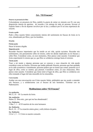 103

3.6 - “El Fracaso”
Ponerse en presencia de Dios

Colocándome en presencia de Dios, pedirle la gracia de entrar en sintonía con El, con una
disposición interna de apertura, de escucha y de entrega de toda mi persona. Invocar al
Espíritu Santo a fin de dejarme envolver por su luz y conducir por El en esta experiencia de
oración.
Gracia a pedir

Pedir a Dios nuestro Señor conocimiento interno del sentimiento de fracaso de Jesús en la
cruz, abandonado por Dios y por los hombres.
Oración
Primer punto

Hacer la lectura elegida.
Segundo punto

Recordar fracasos importantes que he tenido en mi vida, quizás recientes. Recordar mis
sentimientos, mis pensamiento sobre mí mismo, sobre los demás implicados en mi fracaso y
sobre Dios. Considerar como, en esos momentos, Dios parece estar ausente. Considerar que
Jesús experimentó lo mismo que yo, que Dios se solidariza conmigo hasta el extremo.
Tercer punto

Traer a mi mente a algunas personas que yo conozco y cuya situación de vida puedo
considerar como un fracaso. Personas que andan pidiendo limosna, personas que han quedado
en la calle económica o moralmente, personas pobres que no tienen que comer; ponerme en el
lugar de ellos, como se sienten, que piensan. Considerar cómo, en esas situaciones, Dios
parece estar ausente. Considerar que Jesús tomó el lugar de ellos, que Dios se solidariza con
ellos tomando el lugar del más miserable de los miserables.
Conversación

Acabar con una conversación con Cristo nuestro Señor, pidiéndole que me ayude a entender
mis fracasos, y a solidarizarme con el fracaso de mis hermanos. Terminar con un
Padrenuestro.

Meditaciones sobre “El Fracaso”
1ra meditación

Mt 27, 35 – 50 La muerte de Jesús.
2da. meditación

Salmo 22 Dios mío, ¿por qué me has abandonado?.
3ra. Meditación

2 Mac 7, 1 – 42 El martirio de los siete hermanos
4ta. Meditación

Rm 8, 18 – 27 La creación entera gime y sufre dolores de parto.
5ta. Meditación

2 Cor 1, 3 – 11 Cristo es nuestro consuelo.

 