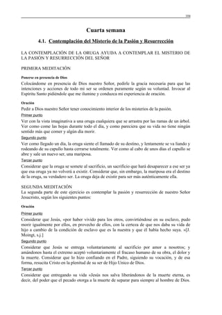 104

Cuarta semana
4.1. Contemplación del Misterio de la Pasión y Resurrección
LA CONTEMPLACIÓN DE LA ORUGA AYUDA A CONTEMPLAR EL MISTERIO DE
LA PASIÓN Y RESURRECCIÓN DEL SEÑOR
PRIMERA MEDITACIÓN
Ponerse en presencia de Dios

Colocándome en presencia de Dios nuestro Señor, pedirle la gracia necesaria para que las
intenciones y acciones de todo mi ser se ordenen puramente según su voluntad. Invocar al
Espíritu Santo pidiéndole que me ilumine y conduzca mi experiencia de oración.
Oración

Pedir a Dios nuestro Señor tener conocimiento interior de los misterios de la pasión.
Primer punto

Ver con la vista imaginativa a una oruga cualquiera que se arrastra por las ramas de un árbol.
Ver como come las hojas durante todo el día, y como pareciera que su vida no tiene ningún
sentido más que comer y algún día morir.
Segundo punto

Ver como llegado un día, la oruga siente el llamado de su destino, y lentamente se va liando y
rodeando de su capullo hasta cerrarse totalmente. Ver como al cabo de unos días el capullo se
abre y sale un nuevo ser, una mariposa.
Tercer punto

Considerar que la oruga se somete al sacrificio, un sacrificio que hará desaparecer a ese ser ya
que esa oruga ya no volverá a existir. Considerar que, sin embargo, la mariposa era el destino
de la oruga, su verdadero ser. La oruga deja de existir para ser más auténticamente ella.
SEGUNDA MEDITACIÓN
La segunda parte de este ejercicio es contemplar la pasión y resurrección de nuestro Señor
Jesucristo, según los siguientes puntos:
Oración
Primer punto

Considerar que Jesús, «por haber vivido para los otros, convirtiéndose en su esclavo, pudo
morir igualmente por ellos, en provecho de ellos, con la certeza de que nos daba su vida de
hijo a cambio de la condición de esclavo que es la nuestra y que él había hecho suya. »[J.
Moingt, s.j.]
Segundo punto

Considerar que Jesús se entrega voluntariamente al sacrificio por amor a nosotros; y
amándonos hasta el extremo aceptó voluntariamente el fracaso humano de su obra, el dolor y
la muerte. Considerar que lo hizo confiando en el Padre, siguiendo su vocación, y de esa
forma, resucita Cristo en la plenitud de su ser de Hijo Unico de Dios.
Tercer punto

Considerar que entregando su vida «Jesús nos salva liberándonos de la muerte eterna, es
decir, del poder que el pecado otorga a la muerte de separar para siempre al hombre de Dios.

 