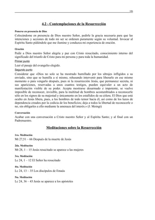 106

4.2 - Contemplaciones de la Resurrección
Ponerse en presencia de Dios

Colocándome en presencia de Dios nuestro Señor, pedirle la gracia necesaria para que las
intenciones y acciones de todo mi ser se ordenen puramente según su voluntad. Invocar al
Espíritu Santo pidiéndole que me ilumine y conduzca mi experiencia de oración.
Oración

Pedir a Dios nuestro Señor alegría y paz con Cristo resucitado, conocimiento interno del
significado del triunfo de Cristo para mi persona y para toda la humanidad.
Primer punto

Leer el pasaje del evangelio elegido.
Segundo punto

Considerar que «Dios no solo se ha mostrado humillado por los ultrajes infligidos a su
enviado, sino que se humilla a sí mismo, rehusando intervenir para liberarlo en ese mismo
momento o para vengarlo después, pues ni la resurrección Jesús, que permanece secreta, ni
sus apariciones, reservadas a unos cuantos testigos, pueden equivaler a un acto de
manifestación visible de su poder. Acepta mostrarse desarmado e impotente, se vuelve
imposible de reconocer, invisible, para la multitud de hombres acostumbrados a reconocerle
sólo en los signos de su majestad y únicamente en los estallidos de su cólera. El Dios que está
oculto en Jesús libera, pues, a los hombres de todo temor hacia él, así como de los lazos de
dependencia creados por la codicia de los beneficios; deja a todos la libertad de reconocerle o
no, sin obligarles a ello mediante la amenaza del interés.» (J. Moingt)
Conversación

Acabar con una conversación a Cristo nuestro Señor y al Espíritu Santo; y al final con un
Padrenuestro.

Meditaciones sobre la Resurrección
1ra. Meditación

Mt 27,51 – 66 Después de la muerte de Jesús
2da. Meditación

Mt 28, 1 – 15 Jesús resucitado se aparece a las mujeres
3ra. Meditación

Lc 24, 1 – 12 El Señor ha resucitado
4ta. Meditación

Lc 24, 13 – 35 Los discípulos de Emaús
5ta. Meditación

Lc 24, 36 – 43 Jesús se aparece a los apóstoles

 