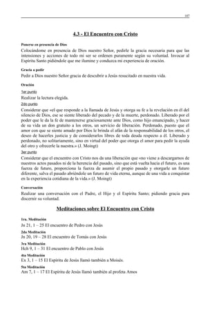 107

4.3 - El Encuentro con Cristo
Ponerse en presencia de Dios

Colocándome en presencia de Dios nuestro Señor, pedirle la gracia necesaria para que las
intensiones y acciones de todo mi ser se ordenen puramente según su voluntad. Invocar al
Espíritu Santo pidiéndole que me ilumine y conduzca mi experiencia de oración.
Gracia a pedir

Pedir a Dios nuestro Señor gracia de descubrir a Jesús resucitado en nuestra vida.
Oración
1er punto

Realizar la lectura elegida.
2do punto

Considerar que «el que responde a la llamada de Jesús y otorga su fe a la revelación en él del
silencio de Dios, ese se siente liberado del pecado y de la muerte, perdonado. Liberado por el
poder que le da la fe de mantenerse graciosamente ante Dios, como hijo emancipado, y hacer
de su vida un don gratuito a los otros, un servicio de liberación. Perdonado, puesto que el
amor con que se siente amado por Dios le brinda el afán de la responsabilidad de los otros, el
deseo de hacerles justicia y de considerarlos libres de toda deuda respecto a él. Liberado y
perdonado, no solitariamente, sino en virtud del poder que otorga el amor para pedir la ayuda
del otro y ofrecerle la nuestra.» (J. Moingt)
3er punto

Considerar que el encuentro con Cristo nos da una liberación que «no viene a descargarnos de
nuestros actos pasados ni de la herencia del pasado, sino que está vuelta hacia el futuro, es una
fuerza de futuro, proporciona la fuerza de asumir el propio pasado y otorgarle un futuro
diferente, salva el pasado abriéndole un futuro de vida eterna, aunque de una vida a conquistar
en la experiencia cotidiana de la vida.» (J. Moingt)
Conversación

Realizar una conversación con el Padre, el Hijo y el Espíritu Santo; pidiendo gracia para
discernir su voluntad.

Meditaciones sobre El Encuentro con Cristo
1ra. Meditación

Jn 21, 1 – 25 El encuentro de Pedro con Jesús
2da Meditación

Jn 20, 19 – 28 El encuentro de Tomás con Jesús
3ra Meditación

Hch 9, 1 – 31 El encuentro de Pablo con Jesús
4ta Meditación

Ex 3, 1 – 15 El Espíritu de Jesús llamó también a Moisés.
5ta Meditación

Am 7, 1 – 17 El Espíritu de Jesús llamó también al profeta Amos

 