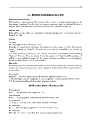 108

4.4 - Historia de mis fidelidades a Dios
Ponerse en presencia de Dios

Colocándome en presencia de Dios nuestro Señor, pedirle la gracia necesaria para que las
intenciones y acciones de todo mi ser se ordenen puramente según su voluntad. Invocar al
Espíritu Santo pidiéndole que me ilumine y conduzca mi experiencia de oración.
Gracia a pedir

Pedir a Dios nuestro Señor, que ilumine mi memoria para recordar y reconocer su amor a lo
largo de mi vida.
Oración
1er punto

Mi historia personal de fidelidades a Dios.
Recordar los momentos de mi historia personal en que yo he optado por Dios. Recordar mis
dudas y temores: mi "pasión". Recordar las veces que he renunciado a mí mismo: mi
“muerte”.
Ver cómo he crecido, resucitado, cada vez que he asumido y enfrentado las dificultades y
“fracasos” de la vida desde una actitud de oración, guiado por el Espíritu de Dios, cuidado por
el Padre y acompañado por Jesús. Ver las gracias recibidas, en madurez personal, relaciones
humanas más profundas, en felicidad verdadera.
2do. punto

Considerar que Dios no me ha abandonado, aún en aquellos casos en que yo había creído que
estaba solo. Considerar que estando unido a la pasión de Jesucristo siempre estaré unido a su
resurrección.
Conversación

Dirigirse a Dios Padre agradeciéndole por su amor y presencia en mi vida.
A Jesucristo para seguirle siempre en su "pasión", para así obtener con él su "resurrección".
Y al Espíritu Santo pidiéndole la gracia y la luz que necesito.

Meditaciones sobre la Resurrección
1ra. meditación

Rm 4, 1 - 11 Ahora estamos en paz con Dios.
2da. meditación

Rm 6, 1 - 10 Participamos de la muerte y Resurrección de Cristo.
3ra. meditación

2 Cor 12, 1 - 10 Cuando me siento débil, entonces soy fuerte.
4ta. meditación

Ef 1, 1 - 14 Somos hijos adoptivos de Dios por medio de Cristo.
5ta. meditación

Flp 1, 12 - 26 Cristo es mi vida y de la misma muerte saco provecho.

 