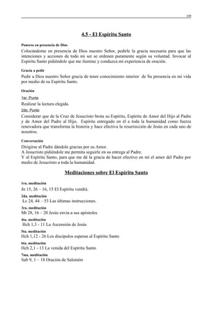 109

4.5 - El Espíritu Santo
Ponerse en presencia de Dios

Colocándome en presencia de Dios nuestro Señor, pedirle la gracia necesaria para que las
intenciones y acciones de todo mi ser se ordenen puramente según su voluntad. Invocar al
Espíritu Santo pidiéndole que me ilumine y conduzca mi experiencia de oración.
Gracia a pedir

Pedir a Dios nuestro Señor gracia de tener conocimiento interior de Su presencia en mi vida
por medio de su Espíritu Santo.
Oración
1er. Punto

Realizar la lectura elegida.
2do. Punto

Considerar que de la Cruz de Jesucristo brota su Espíritu, Espíritu de Amor del Hijo al Padre
y de Amor del Padre al Hijo, Espíritu entregado en él a toda la humanidad como fuerza
renovadora que transforma la historia y hace efectiva la resurrección de Jesús en cada uno de
nosotros.
Conversación

Dirigirse al Padre dándole gracias por su Amor.
A Jesucristo pidiéndole me permita seguirle en su entrega al Padre.
Y al Espíritu Santo, para que me dé la gracia de hacer efectivo en mí el amor del Padre por
medio de Jesucristo a toda la humanidad.

Meditaciones sobre El Espíritu Santo
1ra. meditación

Jn 15, 26 – 16, 15 El Espíritu vendrá.
2da. meditación

Lc 24, 44 – 53 Las últimas instrucciones.
3ra. meditación

Mt 28, 16 – 20 Jesús envía a sus apóstoles
4ta. meditación

Hch 1,3 - 11 La Ascensión de Jesús
5ta. meditación

Hch 1,12 - 26 Los discípulos esperan al Espíritu Santo
6ta. meditación

Hch 2,1 - 13 La venida del Espíritu Santo
7ma. meditación

Sab 9, 1 – 18 Oración de Salomón

 