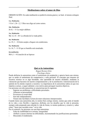 11

Meditaciones sobre el amor de Dios
OBSERVACIÓN: En cada meditación se pedirá la misma gracia y se hará el mismo coloquio
final.
1ra. Meditación

1 Cor 1, 26 - 2, 5 Dios nos elige así como somos.
2da. Meditación

Jn 8,1 - 11 La mujer adúltera
3ra. Meditación

Mc 12, 41 - 44 La ofrenda de la viuda pobre.
4ta. Meditación

Lc 19, 1 – 10 Jesús acepta a Zaqueo sin condiciones.
5ta. Meditación

Lc 14, 7 - 11 El que se humilla será ensalzado.
6ta meditación

Mt 8, 1 - 4 Curación de un leproso

Qué es la Autoestima
Raquel Resines Ortiz
Psicóloga clínica
Puede definirse la autoestima como el sentimiento de aceptación y aprecio hacia uno mismo,
que va unido al sentimiento de competencia y valía personal. El concepto que tenemos de
nosotros mismos no es algo heredado, sino aprendido de nuestro alrededor, mediante la
valoración que hacemos de nuestro comportamiento y de la asimilación e interiorización de la
opinión de los demás respecto a nosotros. La importancia de la autoestima radica en que nos
impulsa a actuar, a seguir adelante y nos motiva para perseguir nuestros objetivos.
Las personas con alta autoestima se caracterizan por lo siguiente:
Superan sus problemas o dificultades personales.
Afianzan su personalidad.
Favorecen su creatividad.
Son más independientes.
Tienen más facilidad a la hora de tener relaciones interpersonales.
Cuando tienes una autoestima alta, te sientes bien contigo mismo; sientes que estás al mando
de tu vida y eres flexible e ingenioso; disfrutas con los desafíos que la vida te presenta;
siempre estás preparado para abordar la vida de frente; te sientes poderoso y creativo y sabes
cómo " hacer que sucedan cosas " en tu vida.
Por el contrario, las personas con una baja autoestima:
Falta de credibilidad en sí mismo, inseguridad.
Atribuir a causas internas las dificultades, incrementando las justificaciones personales.
Desciende el rendimiento.

 