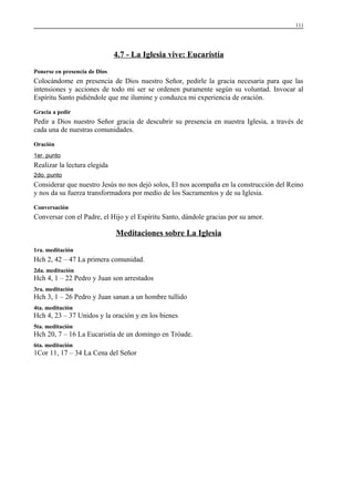 111

4.7 - La Iglesia vive: Eucaristía
Ponerse en presencia de Dios

Colocándome en presencia de Dios nuestro Señor, pedirle la gracia necesaria para que las
intensiones y acciones de todo mi ser se ordenen puramente según su voluntad. Invocar al
Espíritu Santo pidiéndole que me ilumine y conduzca mi experiencia de oración.
Gracia a pedir

Pedir a Dios nuestro Señor gracia de descubrir su presencia en nuestra Iglesia, a través de
cada una de nuestras comunidades.
Oración
1er. punto

Realizar la lectura elegida
2do. punto

Considerar que nuestro Jesús no nos dejó solos, El nos acompaña en la construcción del Reino
y nos da su fuerza transformadora por medio de los Sacramentos y de su Iglesia.
Conversación

Conversar con el Padre, el Hijo y el Espíritu Santo, dándole gracias por su amor.

Meditaciones sobre La Iglesia
1ra. meditación

Hch 2, 42 – 47 La primera comunidad.
2da. meditación

Hch 4, 1 – 22 Pedro y Juan son arrestados
3ra. meditación

Hch 3, 1 – 26 Pedro y Juan sanan a un hombre tullido
4ta. meditación

Hch 4, 23 – 37 Unidos y la oración y en los bienes
5ta. meditación

Hch 20, 7 – 16 La Eucaristía de un domingo en Tróade.
6ta. meditación

1Cor 11, 17 – 34 La Cena del Señor

 