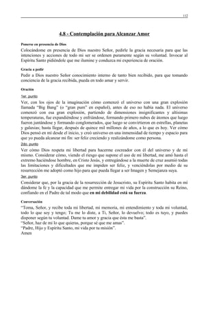 112

4.8 - Contemplación para Alcanzar Amor
Ponerse en presencia de Dios

Colocándome en presencia de Dios nuestro Señor, pedirle la gracia necesaria para que las
intenciones y acciones de todo mi ser se ordenen puramente según su voluntad. Invocar al
Espíritu Santo pidiéndole que me ilumine y conduzca mi experiencia de oración.
Gracia a pedir

Pedir a Dios nuestro Señor conocimiento interno de tanto bien recibido, para que tomando
conciencia de la gracia recibida, pueda en todo amar y servir.
Oración
1er. punto

Ver, con los ojos de la imaginación cómo comenzó el universo con una gran explosión
llamada “Big Bang” (o “gran pum” en español), antes de eso no había nada. El universo
comenzó con esa gran explosión, partiendo de dimensiones insignificantes y altísimas
temperaturas, fue expandiéndose y enfriándose, formando primero nubes de átomos que luego
fueron juntándose y formando conglomerados, que luego se convirtieron en estrellas, planetas
y galaxias; hasta llegar, después de quince mil millones de años, a lo que es hoy. Ver cómo
Dios pensó en mí desde el inicio, y creó universo en una inmensidad de tiempo y espacio para
que yo pueda alcanzar mi fin: ser feliz creciendo y realizándome como persona.
2do. punto

Ver cómo Dios respeta mi libertad para hacerme cocreador con él del universo y de mí
mismo. Considerar cómo, viendo el riesgo que supone el uso de mi libertad, me amó hasta el
extremo haciéndose hombre, en Cristo Jesús, y entregándose a la muerte de cruz asumió todas
las limitaciones y dificultades que me impiden ser feliz, y venciéndolas por medio de su
resurrección me adoptó como hijo para que pueda llegar a ser Imagen y Semejanza suya.
3er. punto

Considerar que, por la gracia de la resurrección de Jesucristo, su Espíritu Santo habita en mí
dándome la fe y la capacidad que me permite entregar mi vida por la construcción su Reino,
confiando en el Padre de tal modo que en mi debilidad está su fuerza.
Conversación

“Toma, Señor, y recibe toda mi libertad, mi memoria, mi entendimiento y toda mi voluntad,
todo lo que soy y tengo; Tu me lo diste, a Ti, Señor, lo devuelvo; todo es tuyo, y puedes
disponer según tu voluntad. Dame tu amor y gracia que ésta me basta”.
“Señor, haz de mi lo que quieras, porque sé que me amas”.
“Padre, Hijo y Espíritu Santo, mi vida por tu misión”.
Amen

 