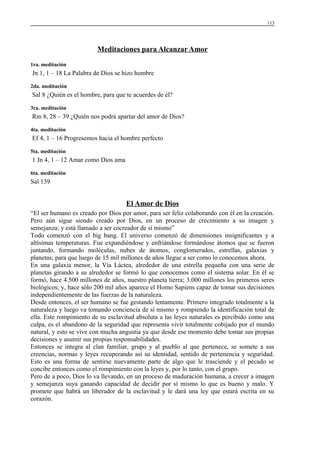 113

Meditaciones para Alcanzar Amor
1ra. meditación

Jn 1, 1 – 18 La Palabra de Dios se hizo hombre
2da. meditación

Sal 8 ¿Quién es el hombre, para que te acuerdes de él?
3ra. meditación

Rm 8, 28 – 39 ¿Quién nos podrá apartar del amor de Dios?
4ta. meditación

Ef 4, 1 – 16 Progresemos hacia el hombre perfecto
5ta. meditación

1 Jn 4, 1 – 12 Amar como Dios ama
6ta. meditación

Sal 139

El Amor de Dios
“El ser humano es creado por Dios por amor, para ser feliz colaborando con él en la creación.
Pero aún sigue siendo creado por Dios, en un proceso de crecimiento a su imagen y
semejanza; y está llamado a ser cocreador de sí mismo”
Todo comenzó con el big bang. El universo comenzó de dimensiones insignificantes y a
altísimas temperaturas. Fue expandiéndose y enfriándose formándose átomos que se fueron
juntando, formando moléculas, nubes de átomos, conglomerados, estrellas, galaxias y
planetas; para que luego de 15 mil millones de años llegue a ser como lo conocemos ahora.
En una galaxia menor, la Vía Láctea, alrededor de una estrella pequeña con una serie de
planetas girando a su alrededor se formó lo que conocemos como el sistema solar. En él se
formó, hace 4.500 millones de años, nuestro planeta tierra; 3.000 millones los primeros seres
biológicos; y, hace sólo 200 mil años aparece el Homo Sapiens capaz de tomar sus decisiones
independientemente de las fuerzas de la naturaleza.
Desde entonces, el ser humano se fue gestando lentamente. Primero integrado totalmente a la
naturaleza y luego va tomando conciencia de sí mismo y rompiendo la identificación total de
ella. Este rompimiento de su esclavitud absoluta a las leyes naturales es percibido como una
culpa, es el abandono de la seguridad que representa vivir totalmente cobijado por el mundo
natural, y esto se vive con mucha angustia ya que desde ese momento debe tomar sus propias
decisiones y asumir sus propias responsabilidades.
Entonces se integra al clan familiar, grupo y al pueblo al que pertenece, se somete a sus
creencias, normas y leyes recuperando así su identidad, sentido de pertenencia y seguridad.
Esto es una forma de sentirse nuevamente parte de algo que le trasciende y el pecado se
concibe entonces como el rompimiento con la leyes y, por lo tanto, con el grupo.
Pero de a poco, Dios lo va llevando, en un proceso de maduración humana, a crecer a imagen
y semejanza suya ganando capacidad de decidir por sí mismo lo que es bueno y malo. Y
promete que habrá un liberador de la esclavitud y le dará una ley que estará escrita en su
corazón.

 