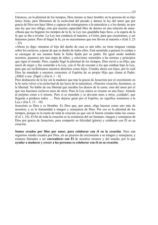 114

Entonces, en la plenitud de los tiempos, Dios mismo se hace hombre en la persona de su hijo
único Jesús, para liberarnos de la esclavitud del pecado y darnos la ley del amor que por
gracia de Dios nos hace libres y capaces de reintegrarnos a la naturaleza y a los demás; no por
una ley que nos obliga, sino por nuestra capacidad libre de darnos en una relación de amor.
«Hasta que no llegaran los tiempos de la fe, la Ley nos guardaba bajo llave, a la espera de la
fe que se iba a revelar. La Ley nos conducía al maestro, a Cristo, para que creyéramos, y así
fuéramos justos. Pero al llegar la fe, ya no necesitamos que nos lleven al maestro.» (Gal 3, 23
– 25)
«Ahora yo digo: mientras el hijo del dueño de casa es aún niño, no tiene ninguna ventaja
sobre los esclavos, a pesar de que es dueño de todos ellos. Está sometido a quienes lo cuidan o
se encargan de sus asuntos hasta la fecha fijada por su padre. De igual modo también
nosotros, pasamos por una etapa de niñez, y estuvimos sometidos a las normas y principios
que rigen el mundo. Pero, cuando llegó la plenitud de los tiempos, Dios envió a su Hijo, que
nació de mujer y fue sometido a la Ley, con el fin de rescatar a los que estaban bajo la Ley,
para que así recibiéramos nuestros derechos como hijos. Ustedes ahora son hijos, por lo cual
Dios ha mandado a nuestros corazones el Espíritu de su propio Hijo que clama al Padre:
¡Abbá! o sea: ¡Papá!.» (Ga 4, 1 – 6)
Pero deshacerse de la ley sin la madurez que trae la gracia de Jesucristo por el crecimiento en
la fe sería volver a la esclavitud de las leyes de la naturaleza. «Nuestra vocación, hermanos, es
la libertad. No hablo de esa libertad que encubre los deseos de la carne, sino del amor por el
que nos hacemos esclavos unos de otros. Pues la Ley entera se resume en una frase: Amarás
al prójimo como a ti mismo. Pero si se muerden y se devoran unos a otros, ¡cuidado!, que
llegarán a perderse todos. … Pero dejarse guiar por el Espíritu, no significa someterse a la
Ley.» (Ga 5, 13 – 18)
Jesucristo es Dios y es Hombre. Es Dios que, por amor, elige hacerse como uno más de
nosotros; y es la humanidad a imagen y semejanza de Dios. Por eso es la plenitud de los
tiempos, porque es la razón de toda la creación ya que «en él fueron creadas todas las cosas»
(Col 1, 16). El fin de toda la creación es la existencia del ser humano, imagen y semejanza de
Dios por gracia de Jesucristo, para compartir su felicidad (gloria) y colaborar con Él en su
creación.
Somos creados por Dios por amor, para colaborar con él en la creación. Pero aún
seguimos siendo creados por Dios, en un proceso de crecimiento a su imagen y semejanza; y
estamos llamados a ser cocreadores con Él de nosotros mismos y del mundo, por lo que
ayudar a madurar y crecer a las personas es colaborar con él en su creación.

 