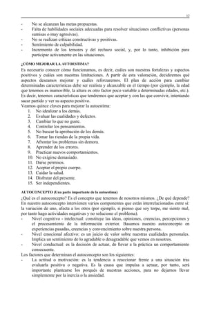 12

-

No se alcanzan las metas propuestas.
Falta de habilidades sociales adecuadas para resolver situaciones conflictivas (personas
sumisas o muy agresivas).
No se realizan críticas constructivas y positivas.
Sentimiento de culpabilidad.
Incremento de los temores y del rechazo social, y, por lo tanto, inhibición para
participar activamente en las situaciones.

¿CÓMO MEJORAR LA AUTOESTIMA?

Es necesario conocer cómo funcionamos, es decir, cuáles son nuestras fortalezas y aspectos
positivos y cuáles son nuestras limitaciones. A partir de esta valoración, decidiremos qué
aspectos deseamos mejorar y cuáles reforzaremos. El plan de acción para cambiar
determinadas características debe ser realista y alcanzable en el tiempo (por ejemplo, la edad
que tenemos es inamovible, la altura es otro factor poco variable a determinadas edades, etc.).
Es decir, tenemos características que tendremos que aceptar y con las que convivir, intentando
sacar partido y ver su aspecto positivo.
Veamos quince claves para mejorar la autoestima:
1. No idealizar a los demás.
2. Evaluar las cualidades y defectos.
3. Cambiar lo que no guste.
4. Controlar los pensamientos.
5. No buscar la aprobación de los demás.
6. Tomar las riendas de la propia vida.
7. Afrontar los problemas sin demora.
8. Aprender de los errores.
9. Practicar nuevos comportamientos.
10. No exigirse demasiado.
11. Darse permisos.
12. Aceptar el propio cuerpo.
13. Cuidar la salud.
14. Disfrutar del presente.
15. Ser independientes.
AUTOCONCEPTO (Una parte importante de la autoestima)

¿Qué es el autoconcepto? Es el concepto que tenemos de nosotros mismos. ¿De qué depende?
En nuestro autoconcepto intervienen varios componentes que están interrelacionados entre sí:
la variación de uno, afecta a los otros (por ejemplo, si pienso que soy torpe, me siento mal,
por tanto hago actividades negativas y no soluciono el problema).
Nivel cognitivo - intelectual: constituye las ideas, opiniones, creencias, percepciones y
el procesamiento de la información exterior. Basamos nuestro autoconcepto en
experiencias pasadas, creencias y convencimiento sobre nuestra persona.
Nivel emocional afectivo: es un juicio de valor sobre nuestras cualidades personales.
Implica un sentimiento de lo agradable o desagradable que vemos en nosotros.
Nivel conductual: es la decisión de actuar, de llevar a la práctica un comportamiento
consecuente.
Los factores que determinan el autoconcepto son los siguientes:
La actitud o motivación: es la tendencia a reaccionar frente a una situación tras
evaluarla positiva o negativa. Es la causa que impulsa a actuar, por tanto, será
importante plantearse los porqués de nuestras acciones, para no dejarnos llevar
simplemente por la inercia o la ansiedad.

 