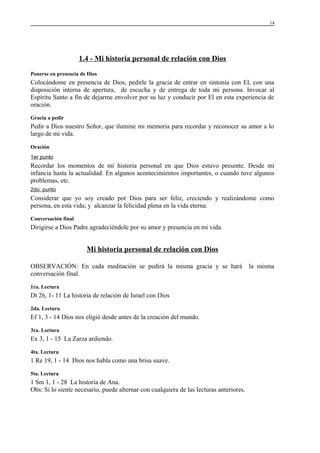 14

1.4 - Mi historia personal de relación con Dios
Ponerse en presencia de Dios

Colocándome en presencia de Dios, pedirle la gracia de entrar en sintonía con El, con una
disposición interna de apertura, de escucha y de entrega de toda mi persona. Invocar al
Espíritu Santo a fin de dejarme envolver por su luz y conducir por El en esta experiencia de
oración.
Gracia a pedir

Pedir a Dios nuestro Señor, que ilumine mi memoria para recordar y reconocer su amor a lo
largo de mi vida.
Oración
1er punto

Recordar los momentos de mi historia personal en que Dios estuvo presente. Desde mi
infancia hasta la actualidad. En algunos acontecimientos importantes, o cuando tuve algunos
problemas, etc.
2do. punto

Considerar que yo soy creado por Dios para ser feliz, creciendo y realizándome como
persona, en esta vida; y alcanzar la felicidad plena en la vida eterna.
Conversación final

Dirigirse a Dios Padre agradeciéndole por su amor y presencia en mi vida.

Mi historia personal de relación con Dios
OBSERVACIÓN: En cada meditación se pedirá la misma gracia y se hará
conversación final.
1ra. Lectura

Dt 26, 1- 11 La historia de relación de Israel con Dios
2da. Lectura

Ef 1, 3 - 14 Dios nos eligió desde antes de la creación del mundo.
3ra. Lectura

Ex 3, 1 - 15 La Zarza ardiendo.
4ta. Lectura

1 Re 19, 1 - 14 Dios nos habla como una brisa suave.
5ta. Lectura

1 Sm 1, 1 - 28 La historia de Ana.
Obs: Si lo siente necesario, puede alternar con cualquiera de las lecturas anteriores.

la misma

 