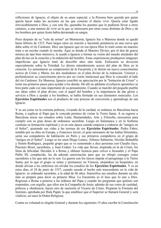 16

reflexiones de Ignacio, el objeto de su amor especial, y la Persona bien querida por quien
quería hacer todas las acciones en las que consiste el diario vivir. Quería estar ligado
irrevocablemente a Dios, y con este fin, quemaba los puentes que lo pudieran llevar a otros
caminos, a una manera de vivir en la que se interesaría por otras cosas distintas de Dios y de
los hombres por quien Jesús había derramado su sangre.
Poco después de su "vela de armas" en Montserrat, Ignacio fue a Manresa donde se quedó
hasta febrero de 1523. Pasó largos ratos en oración y haciendo penitencia en una cueva que
daba sobre el río Cardoner. Dice san Ignacio que en esa época Dios lo trató como un maestro
trata a un escolar cuando le enseña. Aquí es donde el Maestro Divino, por el don de gracia
mística de tipo bien intensivo, le ayudó a Ignacio a formar su visión del mundo alrededor del
plan divino en la creación y la redención del hombre. Estas experiencias produjeron imágenes
imperfectas que Ignacio trató de describir años más tarde. Enfocaron su devoción
especialmente sobre la Trinidad. Le dieron entendimiento acerca del plan de Dios en la
creación. Le aumentaron su comprensión de la Eucaristía y le dieron un nuevo conocimiento
acerca de Cristo y María, los dos mediadores en el plan divino de la redención. Unieron y
profundizaron su conocimiento previo por un visión intelectual que Dios le concedió al lado
del río Cardoner. En Manresa, Ignacio concibió su apreciación por la "Imitación de Cristo" y
tomó sus primeros pasos para ayudar a los demás. De allí en adelante el esfuerzo apostólico se
hizo parte cada vez más importante de su pensamiento. Cuando se marchó del pequeño pueblo
sus ideas sobre el plan divino, con el papel del hombre y la importancia de dar gloria y
servicio a Dios y ayudar a los hombres, se había formado en sus elementos esenciales. Los
Ejercicios Espirituales son el producto de este proceso de conversión y aprendizaje de san
Ignacio.
Y es así como en la extrema pobreza, viviendo de la caridad, se embarca en Barcelona hacia
Roma, a suplicar al Papa que le conceda permiso de visitar la Tierra Santa. A su regreso a
Barcelona inicia sus estudios sobre Latín, Humanidades, Arte y Filosofía, necesarios para
cumplir con su gran deseo de ordenarse sacerdote. Luego en Salamanca y en la Sorbona
continúa su formación espiritual y es en esta época cuando empieza a rodearse de "amigos en
el Señor", ajustando sus vidas a las normas de sus Ejercicios Espirituales. Pedro Fabro,
notable por su obra en Europa, y Francisco Javier, el gran misionero de las Indias Orientales,
serán sus compañeros de habitación en París y sus primeros compañeros en el grupo de
"amigos en el Señor". Luego se les unen Diego Laínez, Alfonso Salmerón, Nicolás Bobadilla
y Simón Rodríguez, pequeño grupo que se ve aumentado a diez personas con Claudio Jayo,
Pascasio Broet, sacerdotes, y Juan Coduri. La vida que llevan, inspirada en la de Cristo, los
llena de felicidad. Deciden ir a Roma y obtener licencia para volver a Jerusalén y el Papa
Pablo III, complacido, les da además autorización para que un obispo consagre como
sacerdotes a los que aún no lo son. La guerra con los turcos impide el peregrinaje a la Tierra
Santa, por lo que el grupo se reúne y permanece en Venecia, alojándose en hospitales, en
donde alivian a los enfermos sin olvidar los estudios de los Ejercicios Espirituales. Y es en
estos días, el 24 de junio de 1537, cuando sucede el hecho más trascendente en la vida de
Ignacio: es ordenado sacerdote, a la edad de 46 años. Intensifica sus estudios durante un año
más se prepara para decir su primera Misa. La Eucaristía es el lazo que lo une a Dios.
Regresan a Roma a ponerse a las órdenes del Papa y cuando les preguntan que quiénes son
responden, con orgullo, que ellos son la Compañía de Jesús; además de sus votos de castidad,
pobreza y obediencia, hacen otro de sumisión al Vicario de Cristo. Preparan la Fórmula del
Instituto, aprobada por Bula Papal, la que establece que el Superior se llamará General y será
vitalicio, así nace la Orden Religiosa.
Contra su voluntad es elegido General y durante los siguientes 15 años escribe la Constitución

 