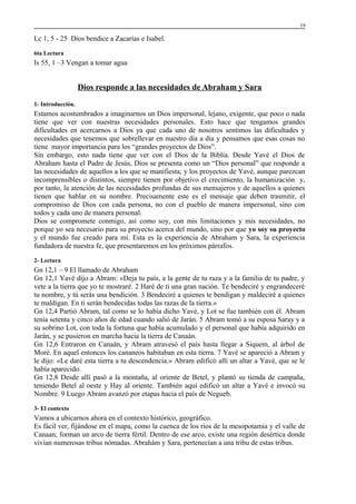 19

Lc 1, 5 - 25 Dios bendice a Zacarías e Isabel.
6ta Lectura

Is 55, 1 –3 Vengan a tomar agua

Dios responde a las necesidades de Abraham y Sara
1- Introducción.

Estamos acostumbrados a imaginarnos un Dios impersonal, lejano, exigente, que poco o nada
tiene que ver con nuestras necesidades personales. Esto hace que tengamos grandes
dificultades en acercarnos a Dios ya que cada uno de nosotros sentimos las dificultades y
necesidades que tenemos que sobrellevar en nuestro día a día y pensamos que esas cosas no
tiene mayor importancia para los “grandes proyectos de Dios”.
Sin embargo, esto nada tiene que ver con el Dios de la Biblia. Desde Yavé el Dios de
Abraham hasta el Padre de Jesús, Dios se presenta como un “Dios personal” que responde a
las necesidades de aquellos a los que se manifiesta; y los proyectos de Yavé, aunque parezcan
incomprensibles o distintos, siempre tienen por objetivo el crecimiento, la humanización y,
por tanto, la atención de las necesidades profundas de sus mensajeros y de aquellos a quienes
tienen que hablar en su nombre. Precisamente este es el mensaje que deben trasmitir, el
compromiso de Dios con cada persona, no con el pueblo de manera impersonal, sino con
todos y cada uno de manera personal.
Dios se compromete conmigo, así como soy, con mis limitaciones y mis necesidades, no
porque yo sea necesario para su proyecto acerca del mundo, sino por que yo soy su proyecto
y el mundo fue creado para mí. Esta es la experiencia de Abraham y Sara, la experiencia
fundadora de nuestra fe, que presentaremos en los próximos párrafos.
2- Lectura

Gn 12,1 – 9 El llamado de Abraham
Gn 12,1 Yavé dijo a Abram: «Deja tu país, a la gente de tu raza y a la familia de tu padre, y
vete a la tierra que yo te mostraré. 2 Haré de ti una gran nación. Te bendeciré y engrandeceré
tu nombre, y tú serás una bendición. 3 Bendeciré a quienes te bendigan y maldeciré a quienes
te maldigan. En ti serán bendecidas todas las razas de la tierra.»
Gn 12,4 Partió Abram, tal como se lo había dicho Yavé, y Lot se fue también con él. Abram
tenía setenta y cinco años de edad cuando salió de Jarán. 5 Abram tomó a su esposa Saray y a
su sobrino Lot, con toda la fortuna que había acumulado y el personal que había adquirido en
Jarán, y se pusieron en marcha hacia la tierra de Canaán.
Gn 12,6 Entraron en Canaán, y Abram atravesó el país hasta llegar a Siquem, al árbol de
Moré. En aquel entonces los cananeos habitaban en esta tierra. 7 Yavé se apareció a Abram y
le dijo: «Le daré esta tierra a tu descendencia.» Abram edificó allí un altar a Yavé, que se le
había aparecido.
Gn 12,8 Desde allí pasó a la montaña, al oriente de Betel, y plantó su tienda de campaña,
teniendo Betel al oeste y Hay al oriente. También aquí edificó un altar a Yavé e invocó su
Nombre. 9 Luego Abram avanzó por etapas hacia el país de Negueb.
3- El contexto

Vamos a ubicarnos ahora en el contexto histórico, geográfico.
Es fácil ver, fijándose en el mapa, como la cuenca de los ríos de la mesopotamia y el valle de
Canaan, forman un arco de tierra fértil. Dentro de ese arco, existe una región desértica donde
vivían numerosas tribus nómadas. Abrahám y Sara, pertenecían a una tribu de estas tribus.

 
