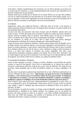 20

Estas tribus, viajaban constantemente por el desierto, con sus burros (porque en esa época no
se usaban aún los camellos), y vivían fundamentalmente del comercio que realizaban en las
diversas ciudades por las que pasaban.
Además tenían gran envidia por los dueños de las tierras fértiles con las que ellos soñaban.
Uno de los sueños principales de estas personas era el de poseer tierra propia, donde vivir y
criar sus ganados. El otro sueño importante era el de tener hijos, ya que en la concepción de la
época la vida de un hombre se prolongaba a través de su descendencia.
4- La historia

Imaginemos, ahora, una ciudad del desierto, 1.800 años antes de Cristo. A las puertas se
juntan numerosas tribus de beduinos que van llegando para comerciar con pieles traídas de lo
más profundo del desierto.
Un poco más allá, una procesión sube hacia el lugar santo de Mambré, situado sobre una
colina cercana. Al frente del grupo sube un hombre, seguido de criados que llevan ofrendas y
algunos carneros escogidos entre los mejores. Este hombre parece un jefe por su forma de
vestir y el séquito que le rodea. Pero solo es un propietario de ganado, es Abraham.
En ese momento, en medio de la turba, ante el lugar santo, nada parece distinguir
particularmente a Abraham de los demás nómadas que vienen periódicamente.
Luego de lavarse de las impurezas, hombres y bestias entran al lugar santo de Mambré. No es
un lugar cerrado como nuestras iglesias, sino una gran explanada a cielo descubierto. En esa
época los semitas adoraban a varios dioses: Apsum (dios del abismo), Istar (Venus, la estrella
de la mañana), Samas (el sol), Sin (la luna), y otros. Abraham se dirige al altar levantado en
honor a su Dios para realizar el sacrificio del carnero degollado. Este Dios, tenía
características totalmente originales respectos a los demás. Era el único dios "espiritual", que
no estaba ligado a una fuerza de la naturaleza. Era el único que no era representado por medio
de imágenes. Se le llama creador de las criaturas, rey, padre de sabiduría eterna.
5- Las mociones de Abraham y San Ignacio.

Frente al altar Abraham se recoge y realiza su oración. Abraham, como hombre de oración,
conocía, al igual de San Ignacio, como Dios se manifestaba en su interior por medio de
mociones o sentimientos interiores, unas de paz y gozo, otras de turbación. Por medio de esas
mociones, había aprendido que no todas las prácticas rituales de su época agradaban a su
Dios.
Ese día, tiene la experiencia espiritual más importante de su vida. Abraham experimenta en su
interior el llamado de Dios que le dice: «Deja tu país, a la gente de tu raza y a la familia de
tu padre, y vete a la tierra que yo te mostraré. Haré de ti una gran nación. Te bendeciré
y engrandeceré tu nombre, y tú serás una bendición. Bendeciré a quienes te bendigan y
maldeciré a quienes te maldigan. En ti serán bendecidas todas las razas de la tierra.»
Dios le llama a dejar todo lo que tiene, fundamentalmente la seguridad de su tribu. Pero a la
vez se compromete con él. Se compromete a darle tierra e hijos. Es como si hoy nos dijeran
casa, trabajo y salud. Y Abraham, que sabe reconocer el llamado de Dios en su interior, se
arriesga y le sigue.
En ese momento, en medio de la turba, en el lugar santo de Mambré, nada parece distinguir
particularmente a Abraham de los demás nómadas. Sin embargo, por ser un hombre de
oración, que sabía reconocer a Dios en su interior; y por haber confiado absolutamente en
Dios; hoy, casi 4.000 años después, este hombre es el patriarca de las tres religiones más
importante del mundo: la judía, la cristiana y la musulmana.

 