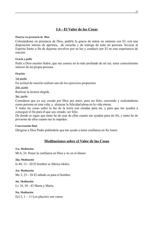21

1.6 - El Valor de las Cosas
Ponerse en presencia de Dios

Colocándome en presencia de Dios, pedirle la gracia de entrar en sintonía con El, con una
disposición interna de apertura, de escucha y de entrega de toda mi persona. Invocar al
Espíritu Santo a fin de dejarme envolver por su luz y conducir por El en esta experiencia de
oración.
Gracia a pedir

Pedir a Dios nuestro Señor, que me conoce en lo más profundo de mi ser, tener conocimiento
interior de mi propia persona.
Oración
1er punto

En actitud de oración realizar uno de los ejercicios propuestos
2do. punto

Realizar la lectura elegida
3er. punto

Considerar que yo soy creado por Dios por amor, para ser feliz, creciendo y realizándome
como persona en esta vida; y alcanzar la felicidad plena en la vida eterna.
Y todas las cosas sobre la faz de la tierra son creadas para mi, y para que me ayuden a
conseguir el fin para el que soy creado; ser feliz.
De donde se sigue que tanto he de usar de ellas cuanto me ayuden para mi fin, y tanto he de
privarme de ellas cuanto me lo impiden.
Conversación final

Dirigirse a Dios Padre pidiéndole que me ayude a tener confianza en Su Amor.

Meditaciones sobre el Valor de las Cosas
1ra. Meditación

Mt 6, 24 Poner la confianza en Dios y no en el dinero
2da. Meditación

Is 44, 13 - 20 El hombre se fabrica ídolos.
3ra. Meditación

Mc 2, 23 - 28 El sábado es para el hombre.
4ta. Meditación

Lc 10, 38 - 42 Marta y María.
5ta. Meditación

Ecl 2, 1 – 11 Los placeres son vanos

 